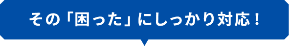 その「困った」にしっかり対応！