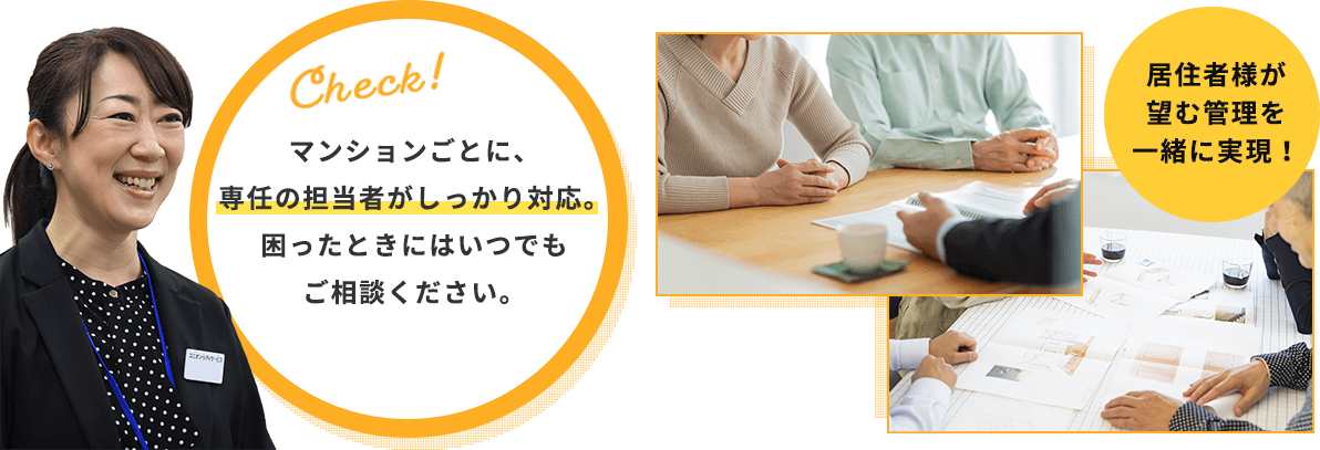 マンションごとに、専任の担当者がしっかり対応。困ったときにはいつでもご相談ください。居住者様が望む管理を一緒に実現！
