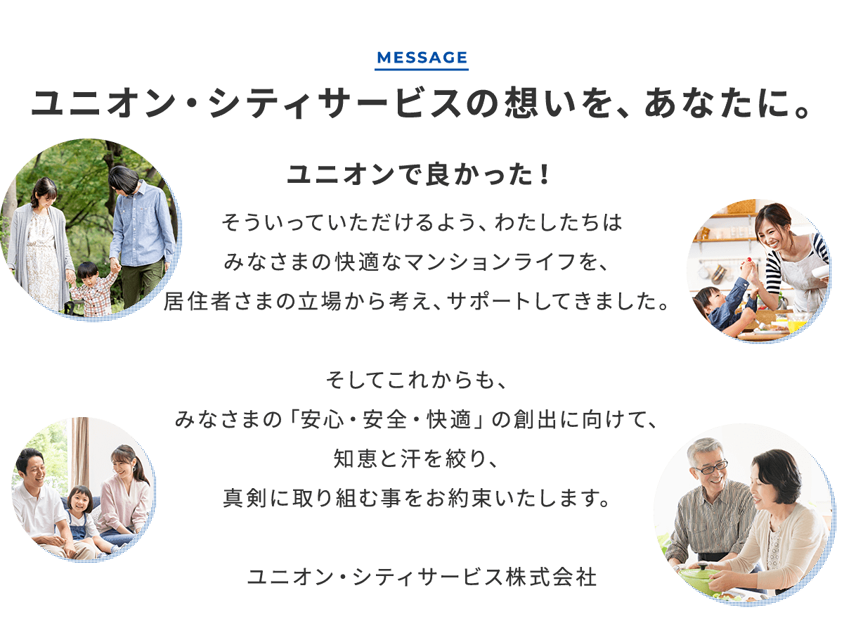 ユニオン・シティサービスの想いを、あなたに。ユニオンで良かった！そういっていただけるよう、わたしたちはみなさまの快適なマンションライフを、居住者さまの立場から考え、サポートしてきました。そしてこれからも、みなさまの「安心・安全・快適」の創出に向けて、知恵と汗を絞り、真剣に取り組む事をお約束いたします。ユニオン・シティサービス株式会社